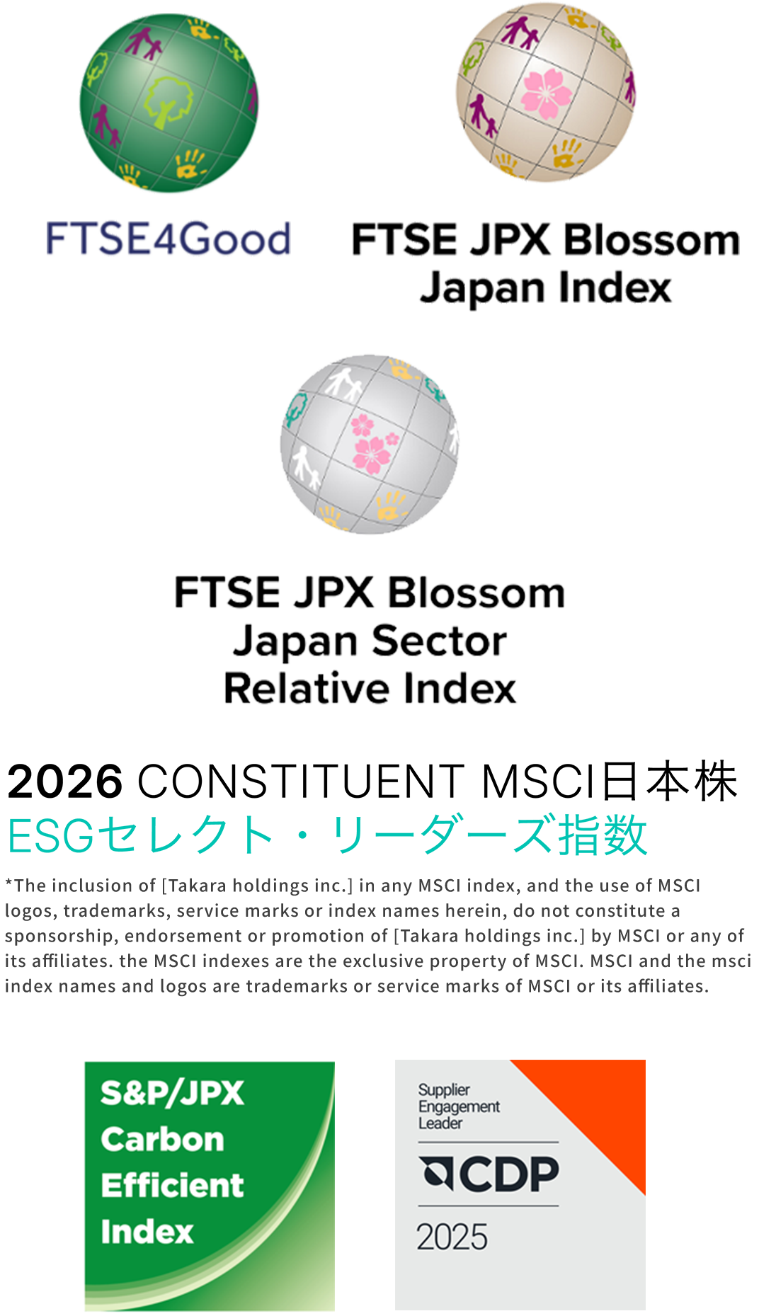 FTSE4Good FTSE JPX Blossom Japan Index 2025 CONSTITUENT MSCI日本株 EGSセレクト・リーダーズ指数 *The inclusion of [Takara holdings inc.] in any MSCI index, and the use of MSCI logos, trademarks, service marks or index names herein, do not constitute a sponsorship, endorsement or promotion of [Takara holdings inc.] by MSCI or any of its affiliates. the MSCI indexes are the exclusive property of MSCI. MSCI and the msci index names and logos are trademarks or service marks of MSCI or its affiliates.
