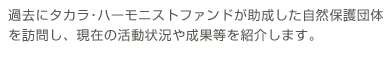 過去にタカラ･ハーモニストファンドが助成した自然保護団体を訪問し、現在の活動状況や成果等を紹介します。