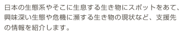 日本の生態系やそこに生息する生き物にスポットをあて、興味深い生態や危機に瀕する生き物の現状などの情報を紹介します。