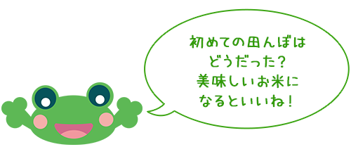 初めての田んぼは
どうだった？
美味しいお米に
なるといいね！

